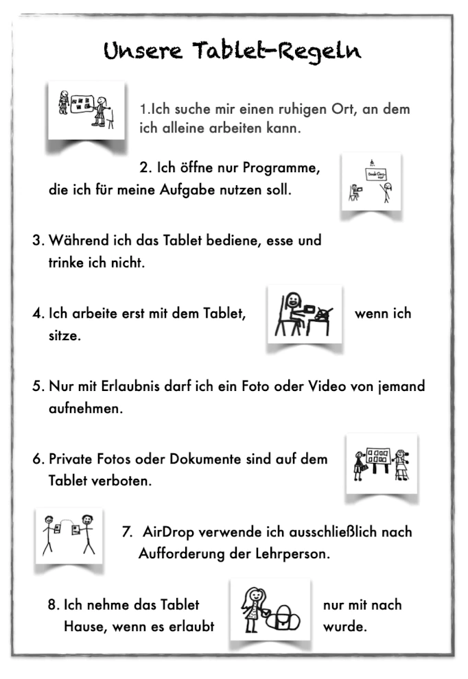 Die Tabletregeln sind: 1. Ich suche mir einen ruhigen Ort, an dem ich alleine arbeiten kann. 2. ich öffne nur Programme, die ich für meine Aufgaben nutzen soll. 3. Während ich das Tablet bedeine, ess und trinke ich nicht. 4. Ich arbeite erst mit dem Tablet, wenn ich sitze. 5. Nur mit Erlaubnis darf ich ein Foto oder Video von jemandem aufnehmen. 6. Private Fotos oder Dokumente sind auf dem Tablet verboten. 7. Airdrop verwende ich ausschließlich nach Aufforderung der Lehrperson. 8. Ich nehme das Tablet nur mit nach Hause, wenn es erlaubt wurde.