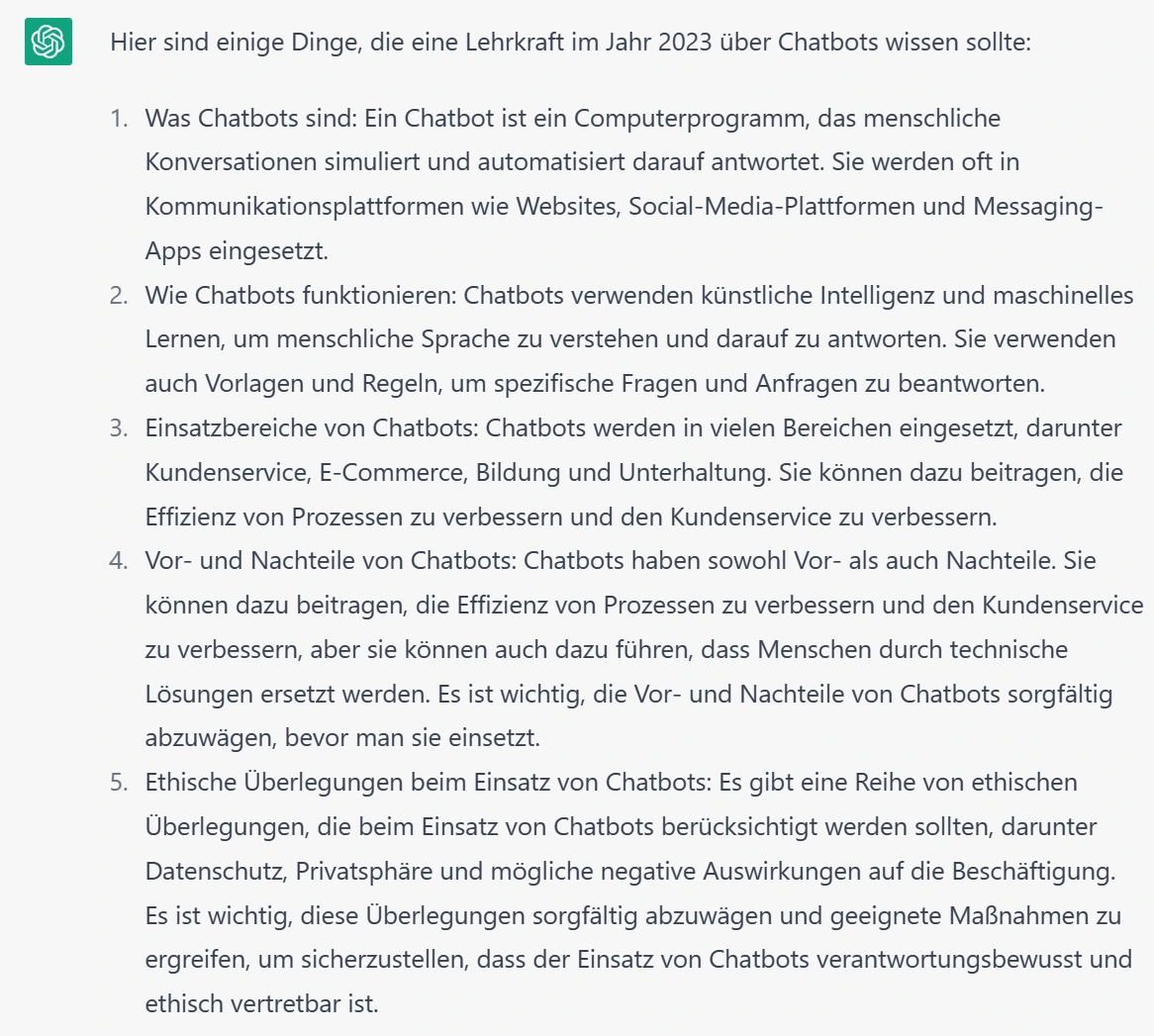Hier sind einige Dinge, die eine Lehrkraft im Jahr 2023 über Chatbots wissen sollte:  Was Chatbots sind: Ein Chatbot ist ein Computerprogramm, das menschliche Konversationen simuliert und automatisiert darauf antwortet. Sie werden oft in Kommunikationsplattformen wie Websites, Social-Media-Plattformen und Messaging-Apps eingesetzt.  Wie Chatbots funktionieren: Chatbots verwenden künstliche Intelligenz und maschinelles Lernen, um menschliche Sprache zu verstehen und darauf zu antworten. Sie verwenden auch Vorlagen und Regeln, um spezifische Fragen und Anfragen zu beantworten.  Einsatzbereiche von Chatbots: Chatbots werden in vielen Bereichen eingesetzt, darunter Kundenservice, E-Commerce, Bildung und Unterhaltung. Sie können dazu beitragen, die Effizienz von Prozessen zu verbessern und den Kundenservice zu verbessern.  Vor- und Nachteile von Chatbots: Chatbots haben sowohl Vor- als auch Nachteile. Sie können dazu beitragen, die Effizienz von Prozessen zu verbessern und den Kundenservice zu verbessern, aber sie können auch dazu führen, dass Menschen durch technische Lösungen ersetzt werden. Es ist wichtig, die Vor- und Nachteile von Chatbots sorgfältig abzuwägen, bevor man sie einsetzt.  Ethische Überlegungen beim Einsatz von Chatbots: Es gibt eine Reihe von ethischen Überlegungen, die beim Einsatz von Chatbots berücksichtigt werden sollten, darunter Datenschutz, Privatsphäre und mögliche negative Auswirkungen auf die Beschäftigung. Es ist wichtig, diese Überlegungen sorgfältig abzuwägen und geeignete Maßnahmen zu ergreifen, um sicherzustellen, dass der Einsatz von Chatbots verantwortungsbewusst und ethisch vertretbar ist.  Meine Frage: Welche Bedeutung können Chatbots für schulisches Lernen und Lehren haben?  Antwort Es gibt einige Möglichkeiten, in denen Chatbots im schulischen Lernen und Lehren eine Rolle spielen können:  Unterstützung beim Lernen: Chatbots können Schülern als Lernhilfe dienen, indem sie ihnen bei der Beantwortung von Fragen zu bestimmten Themen helfen oder sie durch Lernmaterialien führen. Sie können auch als Tutoren fungieren und Schülern beim Verstehen schwieriger Konzepte helfen.  Flexibles Lernen: Chatbots können Schülern helfen, ihre eigenen Lernroutinen zu erstellen und Lernmaterialien zu personalisieren, um ihren individuellen Lernbedürfnissen gerecht zu werden.  Verfügbarkeit: Chatbots können rund um die Uhr verfügbar sein und Schülern daher zu jeder Zeit helfen, wenn sie Fragen haben oder Unterstützung benötigen.  Feedback: Chatbots können Schülern schnelles und personalisiertes Feedback geben, indem sie ihre Arbeiten überprüfen und Rückmeldungen geben.  Kommunikation: Chatbots können als Kommunikationswerkzeug für Schüler und Lehrer dienen, indem sie als "virtuelle Assistenz" fungieren und bei der Organisation von Aufgaben und Terminen helfen.  Es ist wichtig zu beachten, dass Chatbots nur ein Werkzeug unter vielen sind und dass sie nicht den menschlichen Kontakt und die Interaktion ersetzen können, die für ein erfolgreiches Lern- und Lehrumgebung so wichtig sind. Sie sollten daher sorgfältig eingesetzt werden, um sicherzustellen, dass sie den Schülern wirklich helfen und nicht eine Barriere darstellen.  meine Frage: Sollte jede Lehrkraft wissen was der Turing-Test ist?  Antwort: Der Turing-Test ist ein Test, der entwickelt wurde, um festzustellen, ob eine Maschine in der Lage ist, menschenähnliche Kommunikation zu produzieren. Er wurde von dem britischen Mathematiker und Computerwissenschaftler Alan Turing im Jahr 1950 vorgeschlagen.  Der Turing-Test besteht darin, dass ein menschlicher Prüfer mittels Textkonversation mit einer Person und einer Maschine kommuniziert, ohne zu wissen, welche der beiden Kommunikationspartner ein Mensch und welche eine Maschine ist. Wenn der Prüfer nicht in der Lage ist, anhand der Kommunikation zu erkennen, ob er mit einer Person oder einer Maschine kommuniziert, gilt der Test als bestanden.  Der Turing-Test wird oft als Maßstab für die Fähigkeit von Chatbots und anderen künstlichen Intelligenzen verwendet, menschenähnliche Kommunikation zu produzieren. Ob es für Lehrkräfte wichtig ist, den Turing-Test zu kennen, hängt davon ab, inwieweit sie sich mit Chatbots und anderen künstlichen Intelligenzen beschäftigen und inwieweit diese in ihrem Unterricht eine Rolle spielen. Es könnte jedoch hilfreich sein, grundlegende Kenntnisse über den Turing-Test zu haben, um die Fähigkeiten und Grenzen von Chatbots und anderen künstlichen Intelligenzen besser verstehen zu können.