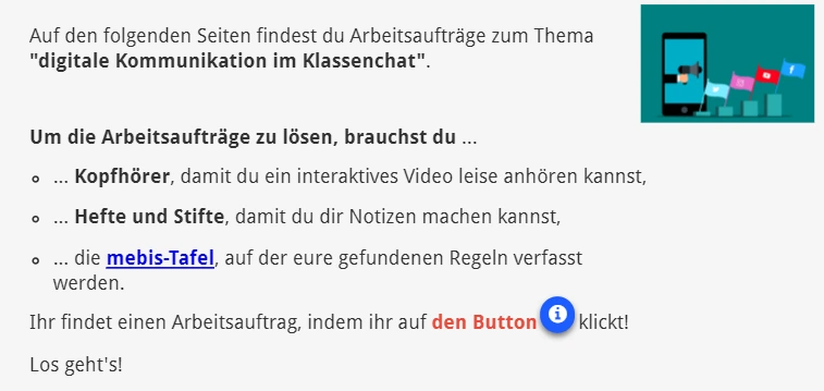 Auf den folgenden Seiten findest du Arbeitsaufträge zum Thema "digitale Kommunikation im Klassenchat".     Um die Arbeitsaufträge zu lösen, brauchst du ...  ... Kopfhörer, damit du ein interaktives Video leise anhören kannst, ... Hefte und Stifte, damit du dir Notizen machen kannst,  ... die mebis-Tafel, auf der eure gefundenen Regeln verfasst werden. Ihr findet einen Arbeitsauftrag, indem ihr auf den Button        klickt!  Los geht's!