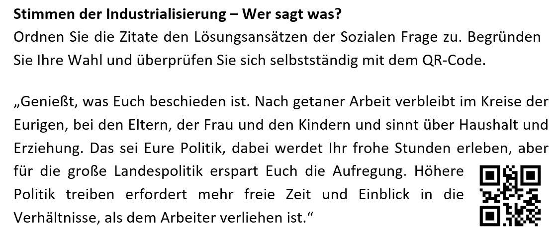Stimmen der Industrialisierung – Wer sagt was?  Ordnen Sie die Zitate den Lösungsansätzen der Sozialen Frage zu. Begründen Sie Ihre Wahl und überprüfen Sie sich selbstständig mit dem QR-Code. „Genießt, was Euch beschieden ist. Nach getaner Arbeit verbleibt im Kreise der Eurigen, bei den Eltern, der Frau und den Kindern und sinnt über Haushalt und Erziehung. Das sei Eure Politik, dabei werdet Ihr frohe Stunden erleben, aber für die große Landespolitik erspart Euch die Aufregung. Höhere Politik treiben erfordert mehr freie Zeit und Einblick in die Verhältnisse, als dem Arbeiter verliehen ist.“