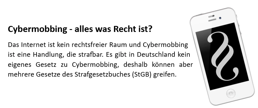 Cybermobbing - alles was Recht ist? Das Internet ist kein rechtsfreier Raum und Cybermobbing ist eine Handlung, die strafbar. Es gibt in Deutschland kein eigenes Gesetz zu Cybermobbing, deshalb können aber mehrere Gesetze des Strafgesetzbuches (StGB) greifen.