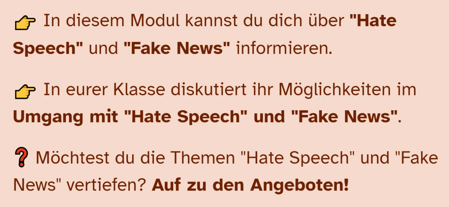 In diesem Modul kannst du dich über "Hate Speech" und "Fake News" informieren.   In eurer Klasse diskutiert ihr Möglichkeiten im Umgang mit "Hate Speech" und "Fake News".  Möchtest du die Themen "Hate Speech" und "Fake News" vertiefen? Auf zu den Angeboten!