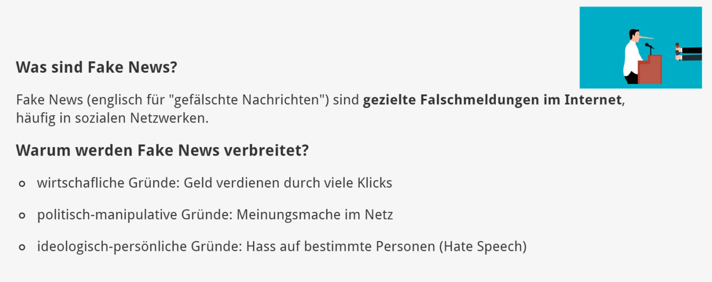 Was sind Fake News?  Fake News (englisch für "gefälschte Nachrichten") sind gezielte Falschmeldungen im Internet, häufig in sozialen Netzwerken.     Warum werden Fake News verbreitet?  wirtschafliche Gründe: Geld verdienen durch viele Klicks politisch-manipulative Gründe: Meinungsmache im Netz ideologisch-persönliche Gründe: Hass auf bestimmte Personen (Hate Speech)